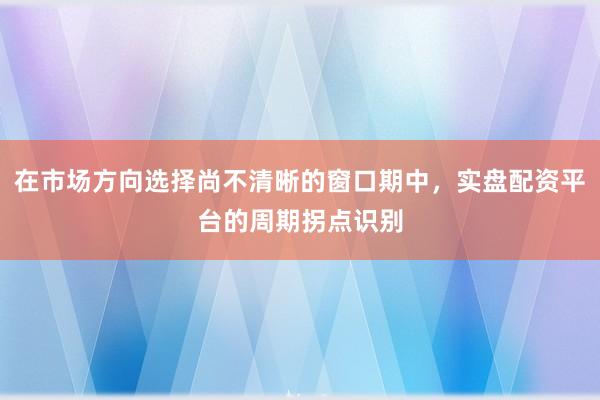在市场方向选择尚不清晰的窗口期中，实盘配资平台的周期拐点识别
