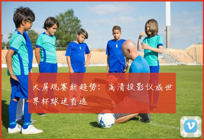 大屏观赛新趋势:高清投影仪成世界杯球迷首选