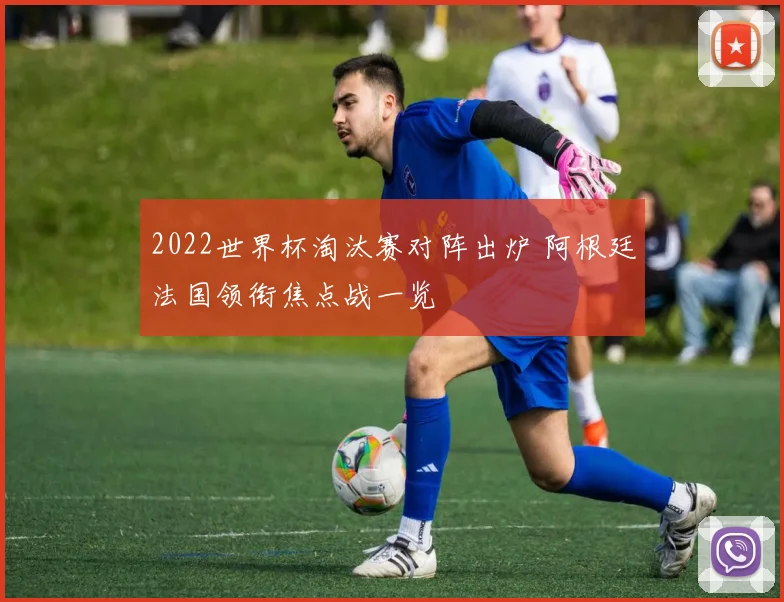 2022世界杯淘汰赛对阵出炉 阿根廷法国领衔焦点战一览