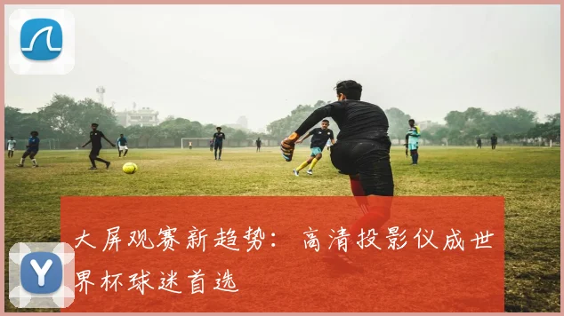 大屏观赛新趋势：高清投影仪成世界杯球迷首选